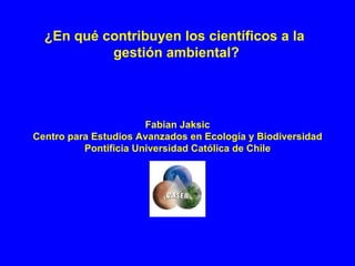Fabian Jaksic Centro para Estudios Avanzados en Ecología y Biodiversidad Pontificia Universidad Católica de Chile ¿En qué contribuyen los científicos a la  gestión ambiental? 