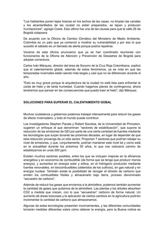 "Los habitantes ponen tejas livianas en los techos de las casas, no limpian las canales
y los alcantarillados de las ciudad no están preparados, se tapan y producen
inundaciones", agregó Costa. Esto último fue una de las causas para que la calle 26 de
Bogotá colapsara.
De acuerdo con la Oficina de Cambio Climático del Ministerio de Medio Ambiente,
Colombia es un país que ya comenzó a mostrar su vulnerabilidad y por eso lo que
sucedió el sábado es un llamado de alerta porque podría repetirse.
Voceros de esta oficina anunciaron que ya se han coordinado reuniones con
funcionarios de la Oficina de Atención y Prevención de Desastres de Bogotá para
adoptar correctivos.
Carlos Iván Márquez, director del área de Socorro de la Cruz Roja Colombiana, explicó
que el calentamiento global, además de estos fenómenos, ya se nota en que las
temporadas invernales están siendo más largas y casi que no se diferencian durante el
año.
"Esto es muy grave porque la arquitectura de la ciudad no está lista para enfrentar la
caída de hielo y de tanta humedad. Cuando hagamos planes de contingencia, ahora
tendremos que pensar en las consecuencias que pueda traer el hielo", dijo Márquez.


SOLUCIONES PARA SUPERAR EL CALENTAMIENTO GOBAL


Muchos ciudadanos y gobiernos podemos trabajar intensamente para reducir los gases
de efecto invernadero, y todo el mundo puede contribuir.
Los investigadores Stephen Pacala y Robert Socolow, de la Universidad de Princeton,
sugieren un enfoque al que denominan “sectores de estabilización”, que supone la
reducción de las emisiones de GEI por parte de una cierta cantidad de fuentes mediante
las tecnologías que surjan durante las próximas décadas, en lugar de depender de que
esta reducción provenga de un sólo sector. Proponen 7 sectores que podrían rebajar su
nivel de emisiones, y que, conjuntamente, podrían mantener este nivel tal y como está
en la actualidad durante los próximos 50 años, lo que nos colocaría camino de
estabilizarnos en unas 500 ppm.
Existen muchos sectores posibles, entre los que se incluyen mejoras en la eficiencia
energética y en economía de combustible (de forma que se tenga que producir menos
energía), y aumentos en energía solar y eólica, en el hidrógeno producido mediante
fuentes renovables, en biocombustibles (obtenidos de los cultivos), en gas natural y en
energía nuclear. También existe la posibilidad de recoger el dióxido de carbono que
emiten los combustibles fósiles y almacenarlo bajo tierra, proceso denominado
“secuestro de carbono”.
Además de reducir los gases que enviamos a la atmósfera, podemos también aumentar
la cantidad de gases que quitamos de la atmósfera. Las plantas y los árboles absorben
CO2 a medida que crecen, con lo que “secuestran” carbono de forma natural. Un
aumento de áreas boscosas y la aplicación de ciertos cambios en la agricultura podrían
incrementar la cantidad de carbono que almacenamos.
Algunas de estas tecnologías presentan inconvenientes, y las diferentes comunidades
tomarán medidas diferentes sobre cómo obtener la energía, pero la Buena noticia es
 