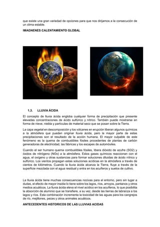 que existe una gran variedad de opciones para que nos dirijamos a la consecución de
un clima estable.
IMAGNENES CALENTAMIENTO GLOBAL




   1.3.    LLUVIA ÁCIDA
El concepto de lluvia ácida engloba cualquier forma de precipitación que presente
elevadas concentraciones de ácido sulfúrico y nítrico. También puede mostrarse en
forma de nieve, niebla y partículas de material seco que se posan sobre la Tierra.
La capa vegetal en descomposición y los volcanes en erupción liberan algunos químicos
a la atmósfera que pueden originar lluvia ácida, pero la mayor parte de estas
precipitaciones son el resultado de la acción humana. El mayor culpable de este
fenómeno es la quema de combustibles fósiles procedentes de plantas de carbón
generadoras de electricidad, las fábricas y los escapes de automóviles.
Cuando el ser humano quema combustibles fósiles, libera dióxido de azufre (SO2) y
óxidos de nitrógeno (NOx) a la atmósfera. Estos gases químicos reaccionan con el
agua, el oxígeno y otras sustancias para formar soluciones diluidas de ácido nítrico y
sulfúrico. Los vientos propagan estas soluciones acídicas en la atmósfera a través de
cientos de kilómetros. Cuando la lluvia ácida alcanza la Tierra, fluye a través de la
superficie mezclada con el agua residual y entra en los acuíferos y suelos de cultivo.


La lluvia ácida tiene muchas consecuencias nocivas para el entorno, pero sin lugar a
dudas, el efecto de mayor insidia lo tiene sobre los lagos, ríos, arroyos, pantanos y otros
medios acuáticos. La lluvia ácida eleva el nivel acídico en los acuíferos, lo que posibilita
la absorción de aluminio que se transfiere, a su vez, desde las tierras de labranza a los
lagos y ríos. Esta combinación incrementa la toxicidad de las aguas para los cangrejos
de río, mejillones, peces y otros animales acuáticos.
ANTECEDENTES HISTORICOS DE LAS LLUVIAS ACIDAS
 