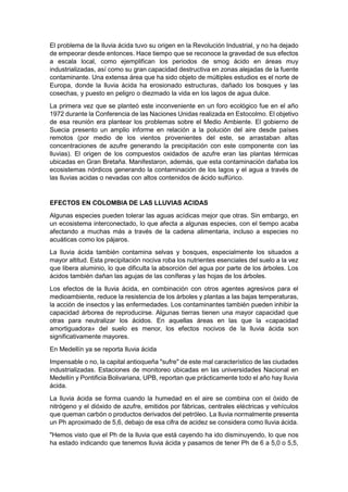 El problema de la lluvia ácida tuvo su origen en la Revolución Industrial, y no ha dejado
de empeorar desde entonces. Hace tiempo que se reconoce la gravedad de sus efectos
a escala local, como ejemplifican los periodos de smog ácido en áreas muy
industrializadas, así como su gran capacidad destructiva en zonas alejadas de la fuente
contaminante. Una extensa área que ha sido objeto de múltiples estudios es el norte de
Europa, donde la lluvia ácida ha erosionado estructuras, dañado los bosques y las
cosechas, y puesto en peligro o diezmado la vida en los lagos de agua dulce.
La primera vez que se planteó este inconveniente en un foro ecológico fue en el año
1972 durante la Conferencia de las Naciones Unidas realizada en Estocolmo. El objetivo
de esa reunión era plantear los problemas sobre el Medio Ambiente. El gobierno de
Suecia presento un amplio informe en relación a la polución del aire desde países
remotos (por medio de los vientos provenientes del este, se arrastaban altas
concentraciones de azufre generando la precipitación con este componente con las
lluvias). El origen de los compuestos oxidados de azufre eran las plantas térmicas
ubicadas en Gran Bretaña. Manifestaron, además, que esta contaminación dañaba los
ecosistemas nórdicos generando la contaminación de los lagos y el agua a través de
las lluvias acidas o nevadas con altos contenidos de ácido sulfúrico.


EFECTOS EN COLOMBIA DE LAS LLUVIAS ACIDAS
Algunas especies pueden tolerar las aguas acídicas mejor que otras. Sin embargo, en
un ecosistema interconectado, lo que afecta a algunas especies, con el tiempo acaba
afectando a muchas más a través de la cadena alimentaria, incluso a especies no
acuáticas como los pájaros.
La lluvia ácida también contamina selvas y bosques, especialmente los situados a
mayor altitud. Esta precipitación nociva roba los nutrientes esenciales del suelo a la vez
que libera aluminio, lo que dificulta la absorción del agua por parte de los árboles. Los
ácidos también dañan las agujas de las coníferas y las hojas de los árboles.
Los efectos de la lluvia ácida, en combinación con otros agentes agresivos para el
medioambiente, reduce la resistencia de los árboles y plantas a las bajas temperaturas,
la acción de insectos y las enfermedades. Los contaminantes también pueden inhibir la
capacidad árborea de reproducirse. Algunas tierras tienen una mayor capacidad que
otras para neutralizar los ácidos. En aquellas áreas en las que la «capacidad
amortiguadora» del suelo es menor, los efectos nocivos de la lluvia ácida son
significativamente mayores.
En Medellín ya se reporta lluvia ácida
Impensable o no, la capital antioqueña "sufre" de este mal característico de las ciudades
industrializadas. Estaciones de monitoreo ubicadas en las universidades Nacional en
Medellín y Pontificia Bolivariana, UPB, reportan que prácticamente todo el año hay lluvia
ácida.
La lluvia ácida se forma cuando la humedad en el aire se combina con el óxido de
nitrógeno y el dióxido de azufre, emitidos por fábricas, centrales eléctricas y vehículos
que queman carbón o productos derivados del petróleo. La lluvia normalmente presenta
un Ph aproximado de 5,6, debajo de esa cifra de acidez se considera como lluvia ácida.
"Hemos visto que el Ph de la lluvia que está cayendo ha ido disminuyendo, lo que nos
ha estado indicando que tenemos lluvia ácida y pasamos de tener Ph de 6 a 5,0 o 5,5,
 