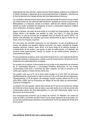 dependiendo del mes del año", explicó Carmen Elena Zapata, profesora de la Maestría
en Medio Ambiente y Desarrollo de la Universidad Nacional en Medellín y directora de
la Red de Monitoría de Calidad del Aire del Área Metropolitana (Redaire).
Los resultados obtenidos hasta ahora hacen parte del estudio 'Evaluación de los niveles
de contaminación en las zonas del Valle de Aburrá', realizado en convenio entre el Área
Metropolitana y la Nacional, donde se analizan, además del material particulado, el
dióxido de azufre, el dióxido de nitrógenos, el ozono y compuestos orgánicos volátiles
como el benceno, el tolueno y xilenos.
Según la docente, las cifras de lluvia ácida en la ciudad son preocupantes, sobre todo
porque afecta a los árboles, que pierden su color, sus hojas y la capa de grasa
protectora, la cual es corroída por el depósito seco de dióxido de azufre (SO2). Las
plantas más afectadas son aquellas que toman directamente el agua a través de sus
hojas, como los musgos y líquenes.
Por otra parte, los animales herbívoros se ven afectados, ya que al acidificarse los
suelos, las plantas que aquellos ingieren acumulan una mayor cantidad de metales
pesados (aluminio, cadmio, entre otros). A la lluvia ácida se le atribuye también la
contaminación de los suelos y las aguas, el daño de edificaciones y el deterioro del
cemento hasta desmoronarlo. Incluso, la erosión en las construcciones, estatuas y
monumentos de piedra.
En los ecosistemas acuáticos, entre más acidez tenga la lluvia, más especies de plantas
y animales declinan o desaparecen, debido a que las interacciones y la química de sus
habitantes son extremadamente complejas.
De acuerdo con el estudio, la lluvia ácida es muy similar en las estaciones de monitoreo
de la Universidad Nacional y Universidad Pontificia Bolivariana en los meses
comprendidos entre junio y noviembre de 2007. Además, se nota un aumento en la
acidez para agosto y octubre de ese mismo año.
"Es posible notar que el Ph de la lluvia ácida medido en el año 2007 ha diminuido
significativamente, alcanzando un valor mínimo de 4.04 y 4,03 para las dos estaciones,
respectivamente, el 28 de agosto. Sin embargo, existen muchos valores de Ph en los
años 2005 y 2006, que se encuentran por debajo de los dos datos ya mencionados",
recalca la investigación.
La estación UN, por ejemplo, reporta altos valores de Ph que se encuentran por debajo
del límite de la lluvia natural, esto se debe a que este sector es uno de los puntos más
contaminados dentro del Área Metropolitana, lo cual está fuertemente ligado con la
generación de la lluvia ácida.
Sus consecuencias aumentan con la época de invierno. En Medellín, los meses de
mayo de 2006 y noviembre de 2007 fueron los de mayor presencia de lluvia ácida y en
los que las precipitaciones reportaron concentraciones de Ph por debajo del límite de la
lluvia natural.




SOLUCIÓN AL EFECTO DE LAS LLUVIAS ACIDAS
 