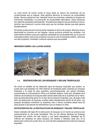 La única forma de luchar contra la lluvia ácida es reducir las emisiones de los
contaminantes que la originan. Esto significa disminuir el consumo de combustibles
fósiles. Muchos gobiernos han intentado frenar las emisiones mediante la limpieza de
chimeneas industriales y la promoción de combustibles alternativos. Estos esfuerzos
han obtenido resultados ambivalentes. Si pudiéramos detener la lluvia ácida hoy mismo,
tendrían que transcurrir muchos años para que los terribles efectos que ésta genera
desaparecieran.
El hombre puede prevenir la lluvia ácida mediante el ahorro de energía. Mientras menos
electricidad se consuma en los hogares, menos químicos emitirán las centrales. Los
automóviles también consumen ingentes cantidades de combustible fósil, por lo que los
motoristas pueden reducir las emisiones nocivas al usar el transporte público, vehículos
con alta ocupación, bicicletas o caminar siempre que sea posible.


IMÁGENES SOBRE LAS LLUVIAS ACIDAS




   1.4.    DESTRUCCIÓN DE LOS BOSQUES Y SELVAS TROPICALES

Sin entrar en detalles de los diferentes tipos de bosques tropicales que existen, se
puede decir que alrededor de 1000 millones de hectáreas están cubiertas por bosques
tropicales y la mitad de esta superficie, aproximadamente, son selvas húmedas,
concentradas en Latinoamérica, Africa y el Sudeste asiático. Cada año, alrededor de 8
millones de hectáreas de bosques están siendo destruidas de la superficie de la Tierra.
Esto es particularmente grave en el caso de los bosques tropicales, que, de seguir este
ritmo de destrucción de bosques, pueden haber desaparecido dentro de 20 años. Los
bosques templados mantienen su superficie más o menos constante desde hace 25
años gracias a las labores de reforestación que se realizan en ellos.
ANTECEDENTES DE LA DESTRUCCCION DE BOSQUES Y SELVAS TROPICALES
Hasta mediados del siglo XX la destrucción de bosques en el mundo se producía casi
exclusivamente en las zonas templadas. Pero en las últimas décadas los bosques
tropicales han sufrido una tala masiva y una fuerte degradación. Alrededor de 20
millones de hectáreas de estos bosques son talados o dañados cada año. Si la
destrucción continuara a este ritmo, en unos 40 años desaparecerían todos los bosques
tropicales.
 