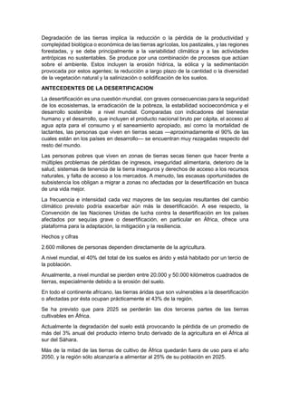 Degradación de las tierras implica la reducción o la pérdida de la productividad y
complejidad biológica o económica de las tierras agrícolas, los pastizales, y las regiones
forestadas, y se debe principalmente a la variabilidad climática y a las actividades
antrópicas no sustentables. Se produce por una combinación de procesos que actúan
sobre el ambiente. Estos incluyen la erosión hídrica, la eólica y la sedimentación
provocada por estos agentes; la reducción a largo plazo de la cantidad o la diversidad
de la vegetación natural y la salinización o solidificación de los suelos.
ANTECEDENTES DE LA DESERTIFICACION
La desertificación es una cuestión mundial, con graves consecuencias para la seguridad
de los ecosistemas, la erradicación de la pobreza, la estabilidad socioeconómica y el
desarrollo sostenible a nivel mundial. Comparadas con indicadores del bienestar
humano y el desarrollo, que incluyen el producto nacional bruto per cápita, el acceso al
agua apta para el consumo y el saneamiento apropiado, así como la mortalidad de
lactantes, las personas que viven en tierras secas —aproximadamente el 90% de las
cuales están en los países en desarrollo— se encuentran muy rezagadas respecto del
resto del mundo.
Las personas pobres que viven en zonas de tierras secas tienen que hacer frente a
múltiples problemas de pérdidas de ingresos, inseguridad alimentaria, deterioro de la
salud, sistemas de tenencia de la tierra inseguros y derechos de acceso a los recursos
naturales, y falta de acceso a los mercados. A menudo, las escasas oportunidades de
subsistencia los obligan a migrar a zonas no afectadas por la desertificación en busca
de una vida mejor.
La frecuencia e intensidad cada vez mayores de las sequías resultantes del cambio
climático previsto podría exacerbar aún más la desertificación. A ese respecto, la
Convención de las Naciones Unidas de lucha contra la desertificación en los países
afectados por sequías grave o desertificación, en particular en África, ofrece una
plataforma para la adaptación, la mitigación y la resiliencia.
Hechos y cifras
2.600 millones de personas dependen directamente de la agricultura.
A nivel mundial, el 40% del total de los suelos es árido y está habitado por un tercio de
la población.
Anualmente, a nivel mundial se pierden entre 20.000 y 50.000 kilómetros cuadrados de
tierras, especialmente debido a la erosión del suelo.
En todo el continente africano, las tierras áridas que son vulnerables a la desertificación
o afectadas por ésta ocupan prácticamente el 43% de la región.
Se ha previsto que para 2025 se perderán las dos terceras partes de las tierras
cultivables en África.
Actualmente la degradación del suelo está provocando la pérdida de un promedio de
más del 3% anual del producto interno bruto derivado de la agricultura en el África al
sur del Sáhara.
Más de la mitad de las tierras de cultivo de África quedarán fuera de uso para el año
2050, y la región sólo alcanzaría a alimentar al 25% de su población en 2025.
 