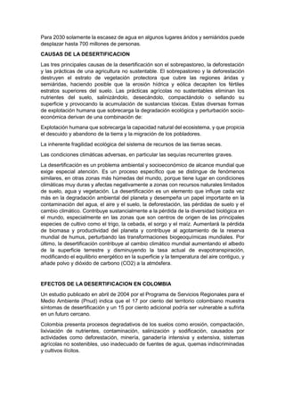 Para 2030 solamente la escasez de agua en algunos lugares áridos y semiáridos puede
desplazar hasta 700 millones de personas.
CAUSAS DE LA DESERTIFICACION
Las tres principales causas de la desertificación son el sobrepastoreo, la deforestación
y las prácticas de una agricultura no sustentable. El sobrepastoreo y la deforestación
destruyen el estrato de vegetación protectora que cubre las regiones áridas y
semiáridas, haciendo posible que la erosión hídrica y eólica decapiten los fértiles
estratos superiores del suelo. Las prácticas agrícolas no sustentables eliminan los
nutrientes del suelo, salinizándolo, desecándolo, compactándolo o sellando su
superficie y provocando la acumulación de sustancias tóxicas. Estas diversas formas
de explotación humana que sobrecarga la degradación ecológica y perturbación socio-
económica derivan de una combinación de:
Explotación humana que sobrecarga la capacidad natural del ecosistema, y que propicia
el descuido y abandono de la tierra y la migración de los pobladores.
La inherente fragilidad ecológica del sistema de recursos de las tierras secas.
Las condiciones climáticas adversas, en particular las sequías recurrentes graves.
La desertificación es un problema ambiental y socioeconómico de alcance mundial que
exige especial atención. Es un proceso específico que se distingue de fenómenos
similares, en otras zonas más húmedas del mundo, porque tiene lugar en condiciones
climáticas muy duras y afectas negativamente a zonas con recursos naturales limitados
de suelo, agua y vegetación. La desertificación es un elemento que influye cada vez
más en la degradación ambiental del planeta y desempeña un papel importante en la
contaminación del agua, el aire y el suelo, la deforestación, las pérdidas de suelo y el
cambio climático. Contribuye sustancialmente a la pérdida de la diversidad biológica en
el mundo, especialmente en las zonas que son centros de origen de las principales
especies de cultivo como el trigo, la cebada, el sorgo y el maíz. Aumentará la pérdida
de biomasa y productividad del planeta y contribuye al agotamiento de la reserva
mundial de humus, perturbando las transformaciones biogeoquímicas mundiales. Por
último, la desertificación contribuye al cambio climático mundial aumentando el albedo
de la superficie terrestre y disminuyendo la tasa actual de evapotranspiración,
modificando el equilibrio energético en la superficie y la temperatura del aire contiguo, y
añade polvo y dióxido de carbono (CO2) a la atmósfera.


EFECTOS DE LA DESERTIFICACION EN COLOMBIA
Un estudio publicado en abril de 2004 por el Programa de Servicios Regionales para el
Medio Ambiente (Pnud) indica que el 17 por ciento del territorio colombiano muestra
síntomas de desertificación y un 15 por ciento adicional podría ser vulnerable a sufrirla
en un futuro cercano.
Colombia presenta procesos degradativos de los suelos como erosión, compactación,
lixiviación de nutrientes, contaminación, salinización y sodificación, causados por
actividades como deforestación, minería, ganadería intensiva y extensiva, sistemas
agrícolas no sostenibles, uso inadecuado de fuentes de agua, quemas indiscriminadas
y cultivos ilícitos.
 