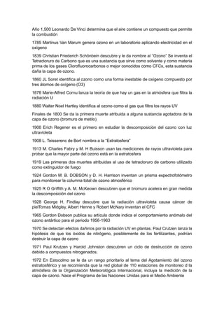 Año 1,500 Leonardo Da Vinci determina que el aire contiene un compuesto que permite
la combustión
1785 Martinus Van Marum genera ozono en un laboratorio aplicando electricidad en el
oxígeno
1839 Christian Friederich Schönbein descubre y le da nombre al “Ozono” Se inventa el
Tetracloruro de Carbono que es una sustancia que sirve como solvente y como materia
prima de los gases Clorofluorocarbonos o mejor conocidos como CFCs, esta sustancia
daña la capa de ozono.
1860 JL Soret identifica al ozono como una forma inestable de oxígeno compuesto por
tres átomos de oxígeno (O3)
1878 Marie-Alfred Cornu lanza la teoría de que hay un gas en la atmósfera que filtra la
radiación U
1880 Walter Noel Hartley identifica al ozono como el gas que filtra los rayos UV
Finales de 1800 Se da la primera muerte atribuida a alguna sustancia agotadora de la
capa de ozono (bromuro de metilo)
1906 Erich Regener es el primero en estudiar la descomposición del ozono con luz
ultravioleta
1908 L. Teisserenc de Bort nombra a la “Estratosfera”
1913 M. Charles Fabry y M. H Buisson usan las mediciones de rayos ultravioleta para
probar que la mayor parte del ozono está en la estratosfera
1919 Las primeras dos muertes atribuidas al uso de tetracloruro de carbono utilizado
como extinguidor de fuego
1924 Gordon M. B. DOBSON y D. H. Harrison inventan un prisma espectrofotómetro
para monitorear la columna total de ozono atmosférico
1925 R O Griffith y A. M. McKeown descubren que el bromuro acelera en gran medida
la descomposición del ozono
1928 George H. Findlay descubre que la radiación ultravioleta causa cáncer de
pielTomas Midgley, Albert Henne y Robert McNary inventan el CFC
1965 Gordon Dobson publica su artículo donde indica el comportamiento anómalo del
ozono antártico para el periodo 1956-1963
1970 Se detectan efectos dañinos por la radiación UV en plantas. Paul Crutzen lanza la
hipótesis de que los óxidos de nitrógeno, posiblemente de los fertilizantes, podrían
destruir la capa de ozono
1971 Paul Krutzen y Harold Johnston descubren un ciclo de destrucción de ozono
debido a compuestos nitrogenados.
1972 En Estocolmo se le da un rango prioritario al tema del Agotamiento del ozono
estratosférico y se recomienda que la red global de 110 estaciones de monitoreo d la
atmósfera de la Organización Meteorológica Internacional, incluya la medición de la
capa de ozono. Nace el Programa de las Naciones Unidas para el Medio Ambiente
 