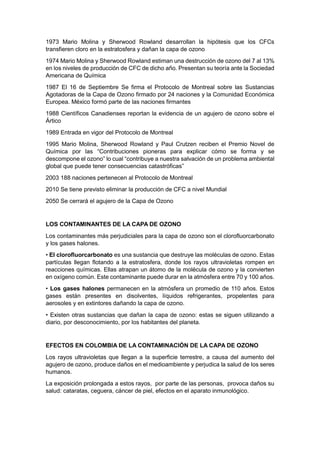 1973 Mario Molina y Sherwood Rowland desarrollan la hipótesis que los CFCs
transfieren cloro en la estratosfera y dañan la capa de ozono
1974 Mario Molina y Sherwood Rowland estiman una destrucción de ozono del 7 al 13%
en los niveles de producción de CFC de dicho año. Presentan su teoría ante la Sociedad
Americana de Química
1987 El 16 de Septiembre Se firma el Protocolo de Montreal sobre las Sustancias
Agotadoras de la Capa de Ozono firmado por 24 naciones y la Comunidad Económica
Europea. México formó parte de las naciones firmantes
1988 Científicos Canadienses reportan la evidencia de un agujero de ozono sobre el
Ártico
1989 Entrada en vigor del Protocolo de Montreal
1995 Mario Molina, Sherwood Rowland y Paul Crutzen reciben el Premio Novel de
Química por las “Contribuciones pioneras para explicar cómo se forma y se
descompone el ozono” lo cual “contribuye a nuestra salvación de un problema ambiental
global que puede tener consecuencias catastróficas”
2003 188 naciones pertenecen al Protocolo de Montreal
2010 Se tiene previsto eliminar la producción de CFC a nivel Mundial
2050 Se cerrará el agujero de la Capa de Ozono


LOS CONTAMINANTES DE LA CAPA DE OZONO
Los contaminantes más perjudiciales para la capa de ozono son el clorofluorcarbonato
y los gases halones.
• El clorofluorcarbonato es una sustancia que destruye las moléculas de ozono. Estas
partículas llegan flotando a la estratosfera, donde los rayos ultravioletas rompen en
reacciones químicas. Ellas atrapan un átomo de la molécula de ozono y la convierten
en oxígeno común. Este contaminante puede durar en la atmósfera entre 70 y 100 años.
• Los gases halones permanecen en la atmósfera un promedio de 110 años. Estos
gases están presentes en disolventes, líquidos refrigerantes, propelentes para
aerosoles y en extintores dañando la capa de ozono.
• Existen otras sustancias que dañan la capa de ozono: estas se siguen utilizando a
diario, por desconocimiento, por los habitantes del planeta.


EFECTOS EN COLOMBIA DE LA CONTAMINACIÓN DE LA CAPA DE OZONO
Los rayos ultravioletas que llegan a la superficie terrestre, a causa del aumento del
agujero de ozono, produce daños en el medioambiente y perjudica la salud de los seres
humanos.
La exposición prolongada a estos rayos, por parte de las personas, provoca daños su
salud: cataratas, ceguera, cáncer de piel, efectos en el aparato inmunológico.
 