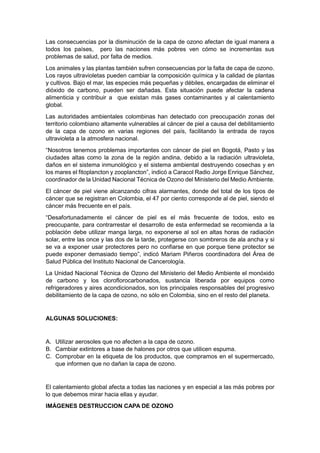 Las consecuencias por la disminución de la capa de ozono afectan de igual manera a
todos los países, pero las naciones más pobres ven cómo se incrementas sus
problemas de salud, por falta de medios.
Los animales y las plantas también sufren consecuencias por la falta de capa de ozono.
Los rayos ultravioletas pueden cambiar la composición química y la calidad de plantas
y cultivos. Bajo el mar, las especies más pequeñas y débiles, encargadas de eliminar el
dióxido de carbono, pueden ser dañadas. Esta situación puede afectar la cadena
alimenticia y contribuir a que existan más gases contaminantes y al calentamiento
global.
Las autoridades ambientales colombinas han detectado con preocupación zonas del
territorio colombiano altamente vulnerables al cáncer de piel a causa del debilitamiento
de la capa de ozono en varias regiones del país, facilitando la entrada de rayos
ultravioleta a la atmosfera nacional.
“Nosotros tenemos problemas importantes con cáncer de piel en Bogotá, Pasto y las
ciudades altas como la zona de la región andina, debido a la radiación ultravioleta,
daños en el sistema inmunológico y el sistema ambiental destruyendo cosechas y en
los mares el fitoplancton y zooplancton”, indicó a Caracol Radio Jorge Enrique Sánchez,
coordinador de la Unidad Nacional Técnica de Ozono del Ministerio del Medio Ambiente.
El cáncer de piel viene alcanzando cifras alarmantes, donde del total de los tipos de
cáncer que se registran en Colombia, el 47 por ciento corresponde al de piel, siendo el
cáncer más frecuente en el país.
“Desafortunadamente el cáncer de piel es el más frecuente de todos, esto es
preocupante, para contrarrestar el desarrollo de esta enfermedad se recomienda a la
población debe utilizar manga larga, no exponerse al sol en altas horas de radiación
solar, entre las once y las dos de la tarde, protegerse con sombreros de ala ancha y si
se va a exponer usar protectores pero no confiarse en que porque tiene protector se
puede exponer demasiado tiempo”, indicó Mariam Piñeros coordinadora del Área de
Salud Pública del Instituto Nacional de Cancerología.
La Unidad Nacional Técnica de Ozono del Ministerio del Medio Ambiente el monóxido
de carbono y los cloroflorocarbonados, sustancia liberada por equipos como
refrigeradores y aires acondicionados, son los principales responsables del progresivo
debilitamiento de la capa de ozono, no sólo en Colombia, sino en el resto del planeta.


ALGUNAS SOLUCIONES:


A. Utilizar aerosoles que no afecten a la capa de ozono.
B. Cambiar extintores a base de halones por otros que utilicen espuma.
C. Comprobar en la etiqueta de los productos, que compramos en el supermercado,
   que informen que no dañan la capa de ozono.


El calentamiento global afecta a todas las naciones y en especial a las más pobres por
lo que debemos mirar hacia ellas y ayudar.
IMÁGENES DESTRUCCION CAPA DE OZONO
 