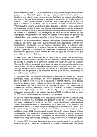 Svante Arrhenius (1859-1927) fue un científico Sueco y primero en proclamar en 1896
que los combustibles fósiles podrían dar lugar o acelerar el calentamiento de la tierra.
Estableció una relación entre concentraciones de dióxido de carbono atmosférico y
temperatura. También determino que la media de la temperatura superficial de la tierra
es de 15oC debido a la capacidad de absorción de la radiación Infrarroja del vapor de
agua y el Dióxido de Carbono. Esto se denomina el efecto invernadero natural.
Arrhenius sugirió que una concentración doble de gases de CO2 provocaría un aumento
de temperatura de 5oC. El junto con Thomas Chamberlin calculo que las actividades
humanas podrían provocar el aumento de la temperatura mediante la adición de dióxido
de carbono a la atmósfera. Esta investigación se llevo a cabo en la línea de una
investigación principal sobre si el dióxido de carbono podría explicar los procesos de
hielo y deshielo (grandes glaciaciones) en la tierra. Esto no se verifico hasta 1987.
Despues de los descubrimiento de Arrhenius y Chamberlin se olvido el tema durante un
tiempo. En este tiempo se pensaba que la influencia de las actividades humanas eran
insignificantes comparadas con las fuerzas naturales, como la actividad solar,
movimientos circulatorios en el océano. Además, se pensaba que los océanos eran
grandes captadores o sumideros de carbón que cancelarían automáticamente la
contaminación producida por el hombre. El vapor de agua se consideraba un gas
invernadero con mayor influencia.
En 1940 se produjeron desarrollos en las mediciones de radiaciones de onda larga
mediante espectroscopia de Infrarrojo. En esta momento se comprobó que el aumento
del dióxido de carbono en la atmosfera provoca una mayor absorción de radiación
Infrarrojo. También se comprobó que el vapor de agua absorbe radiaciones diferentes
que el dióxido de carbono. Gilbert Plass resume estos resultados en el año 1955. El
concluye en que la adición de dióxido de carbono a la atmosfera capta la radiación
Infrarroja que se perdería a la atmosfera externa y al espacio, provocando un
sobrecalentamiento de la tierra.
El argumento que los océanos absorberían la mayoría del dióxido de carbono
permanecía intacta. Sin embargo, en 1950 se encontró evidencia suficiente que el
dióxido de carbono tenía un vida en la atmósfera de 10años. Además, no se conocía
todavía que pasaría a una molécula de dióxido de carbono cuando se disuelve en el
océano. Podría ser que la capacidad de retención de dióxido de carbono por los
océanos fuera limitada, o el dióxido de carbono se liberara de nuevo a la atmósfera
después de algún tiempo. Se llevó a cabo investigación que demostraría que los
océanos no eran sumideros de carbono para todo el CO2 atmosférico. Solo un tercio
del CO2 antropo-génico puede ser retenido por los océanos.
En los años finales de la década de los cincuenta y principio de 1960, Charles Keeling
usaba la tecnología más avanzada para producir curvas de concentración de CO2
atmosférico en la Antártica y Mauna Loa. Estas curvas han sido uno de las señales y
pruebas más grandes sobre el calentamiento de la tierra. Las curvas muestran una
tendencia de disminución de las temperaturas registradas entre los años 1940 a 1970.
Al mismo tiempo investigación sobre los sedimentos oceánicos muestra que han
existido no menos de 32 ciclos de calor-frío en los últimos 2,5 millones de años en lugar
de solo cuatro como se pensaba. De esta manera, se comienza la alarma de que una
nueva edad de hielo este cerca. Los medios de comunicación y muchos científicos
ignoraron los datos científicos de entre 1950 y 1960 en favor de un enfriamiento global.
En los años 1980, finalmente, la curva de temperatura media anual global comienza a
aumentar. La gente comienza a cuestionar la teoría de una edad de hielo. En los años
 