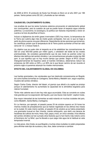 de 2008 al 2012. El protocolo de Kyoto fue firmado en Bonn en el año 2001 por 186
países. Varios países como EE.UU. y Australia se han retirado.


CAUSAS DEL CALENTAMIENTO GLOBAL
Las pruebas de que los seres humanos estamos provocando el calentamiento global
son concluyentes, pero la cuestión de qué se puede hacer al respecto sigue creando
polémica. La economía, la sociología y la política son factores importantes a tener en
cuenta a la hora de planificar el futuro.
Incluso si dejásemos de emitir gases invernadero (GEI) hoy mismo, la temperatura de
la Tierra aún subiría algo más de medio grado centígrado. Aún así, lo que se haga a
partir de ahora supone una gran diferencia. Dependiendo de las opciones que tomemos,
los científicos prevén que la temperatura de la Tierra podría aumentar al final tan sólo
cerca de 1,5 o incluso hasta 5.
Un objetivo que se suele citar al respecto es el de estabilizar las concentraciones de
GEI en unas 450-550 partes por millón (ppm), o alrededor del doble de los niveles
preindustriales. Se considera generalmente que de ese modo se podrían evitar los
efectos más dañinos del cambio climático. Las concentraciones actuales rondan las 380
ppm, lo que significa que no hay mucho tiempo que perder. Según el IPCC (Grupo
Intergubernamental de Expertos sobre el Cambio Climático), deberíamos reducir las
emisiones de GEI entre un 50% y un 80% de lo que llevan camino de ser durante el
próximo siglo si queremos alcanzar los niveles mencionados.
EFECTO DEL CALENTAMIENTO GLOBAL EN COLOMBIA


Las fuertes granizadas y los vendavales que han destruido concesionarios en Bogotá,
así como fuertes tormentas en Cartagena, Santa Marta y Medellín son, según expertos,
muestra del cambio climático.
Según Carlos Costa, director del Ideam, el granizo que afectó a la capital se produjo
porque el calentamiento ha aumentado la capacidad de la atmósfera bogotana para
retener humedad.
"Entre más caliente sea el aire hay más agua acumulada. Esta se convierte en nubes
más grandes por la evaporación del líquido y por eso llueve más fuerte", explicó Costa.
Esa mayor intensidad de las tormentas se está notando en muchas ciudades del país,
como Medellín, Santa Marta y Cartagena.
En La Heroica, por ejemplo, el pasado jueves 25 de octubre cayeron en 24 horas los
mismos niveles de precipitaciones que se habían registrado en los últimos tres meses
en la ciudad. En este mismo sentido, el pasado 23 de octubre ya se había presentado
una granizada inusual en San Vicente, oriente antioqueño, que dañó una decena de
hectáreas de cultivos de mora, fresa, fríjol, papa y maíz, en cinco veredas. A los efectos
del cambio climático se han sumado otros factores que lo han hecho más notorio como
el fenómeno de 'La Niña', que ha llevado a que caiga más agua de la habitual en esta
temporada invernal.
Lo más grave, dice Costa, es que Bogotá y muchas otras ciudades no están preparadas
para afrontar este tipo de sucesos y eso, dice, debe comenzar a cambiar.
 