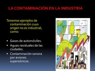 LA CONTAMINACIÓN EN LA INDUSTRIA

Tenemos ejemplos de
  contaminación cuyo
  origen no es industrial,
  como:

 Gases de automóviles.
 Aguas residuales de las
  ciudades.
 Contaminación sonora
  por aviones
  supersónicos.
 