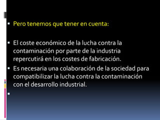  Pero tenemos que tener en cuenta:


 El coste económico de la lucha contra la
  contaminación por parte de la industria
  repercutirá en los costes de fabricación.
 Es necesaria una colaboración de la sociedad para
  compatibilizar la lucha contra la contaminación
  con el desarrollo industrial.

 
