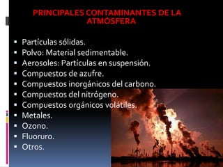 PRINCIPALES CONTAMINANTES DE LA
                  ATMÓSFERA

   Partículas sólidas.
   Polvo: Material sedimentable.
   Aerosoles: Partículas en suspensión.
   Compuestos de azufre.
   Compuestos inorgánicos del carbono.
   Compuestos del nitrógeno.
   Compuestos orgánicos volátiles.
   Metales.
   Ozono.
   Fluoruro.
   Otros.
 