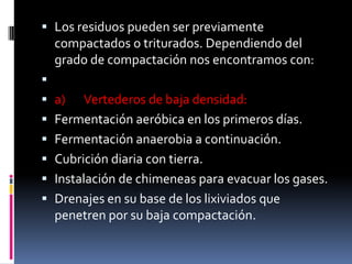  Los residuos pueden ser previamente
  compactados o triturados. Dependiendo del
  grado de compactación nos encontramos con:

 a)     Vertederos de baja densidad:
   Fermentación aeróbica en los primeros días.
   Fermentación anaerobia a continuación.
   Cubrición diaria con tierra.
   Instalación de chimeneas para evacuar los gases.
   Drenajes en su base de los lixiviados que
    penetren por su baja compactación.
 