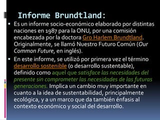 Informe Brundtland:
 Es un informe socio-económico elaborado por distintas
  naciones en 1987 para la ONU, por una comisión
  encabezada por la doctora Gro Harlem Brundtland.
  Originalmente, se llamó Nuestro Futuro Común (Our
  Common Future, en inglés).
 En este informe, se utilizó por primera vez el término
  desarrollo sostenible (o desarrollo sustentable),
  definido como aquel que satisface las necesidades del
  presente sin comprometer las necesidades de las futuras
  generaciones. Implica un cambio muy importante en
  cuanto a la idea de sustentabilidad, principalmente
  ecológica, y a un marco que da también énfasis al
  contexto económico y social del desarrollo.
 
