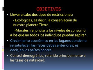OBJETIVOS
 Llevar a cabo dos tipos de restricciones:
    - Ecológicas, es decir, la conservación de
    nuestro planeta Tierra.
     -Morales: renunciar a los niveles de consumo
  a los que no todos los individuos puedan aspirar.
 Crecimiento económico en los lugares donde no
  se satisfacen las necesidades anteriores, es
  decir, en los países pobres.
 Control demográfico, referido principalmente a
  las tasas de natalidad.
 