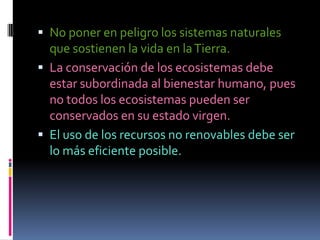  No poner en peligro los sistemas naturales
  que sostienen la vida en la Tierra.
 La conservación de los ecosistemas debe
  estar subordinada al bienestar humano, pues
  no todos los ecosistemas pueden ser
  conservados en su estado virgen.
 El uso de los recursos no renovables debe ser
  lo más eficiente posible.
 