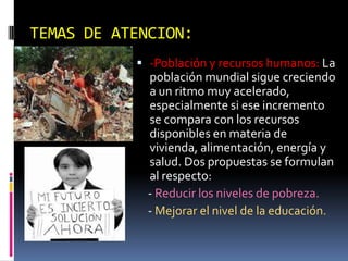 TEMAS DE ATENCION:
            -Población y recursos humanos: La
             población mundial sigue creciendo
             a un ritmo muy acelerado,
             especialmente si ese incremento
             se compara con los recursos
             disponibles en materia de
             vivienda, alimentación, energía y
             salud. Dos propuestas se formulan
             al respecto:
             - Reducir los niveles de pobreza.
             - Mejorar el nivel de la educación.
 