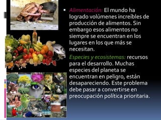  Alimentación: El mundo ha
  logrado volúmenes increíbles de
  producción de alimentos. Sin
  embargo esos alimentos no
  siempre se encuentran en los
  lugares en los que más se
  necesitan.
 Especies y ecosistemas: recursos
  para el desarrollo. Muchas
  especies del planeta se
  encuentran en peligro, están
  desapareciendo. Este problema
  debe pasar a convertirse en
  preocupación política prioritaria.
 