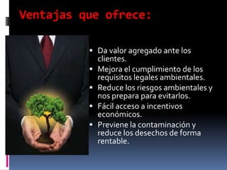 Ventajas que ofrece:

           Da valor agregado ante los
              clientes.
             Mejora el cumplimiento de los
              requisitos legales ambientales.
             Reduce los riesgos ambientales y
              nos prepara para evitarlos.
             Fácil acceso a incentivos
              económicos.
             Previene la contaminación y
              reduce los desechos de forma
              rentable.
 
