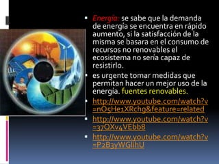  Energía: se sabe que la demanda
    de energía se encuentra en rápido
    aumento, si la satisfacción de la
    misma se basara en el consumo de
    recursos no renovables el
    ecosistema no sería capaz de
    resistirlo.
   es urgente tomar medidas que
    permitan hacer un mejor uso de la
    energía. fuentes renovables.
   http://www.youtube.com/watch?v
    =nO5He1XRchg&feature=related
   http://www.youtube.com/watch?v
    =37QXv4VEbb8
   http://www.youtube.com/watch?v
    =P2B3yWGlihU
 