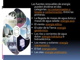 Las fuentes renovables de energía
  pueden dividirse en dos
  categorías: no contaminantes o
  limpias y contaminantes. Entre las
  primeras:
 La llegada de masas de agua dulce a
  masas de agua salada: energía azul.
 El viento: energía eólica.
 El calor de la Tierra: energía
  geotérmica.
 Los ríos y corrientes de agua
  dulce: energía hidráulica o
  hidroeléctrica.
 Los mares y océanos: energía
  mareomotriz.
 El Sol: energía solar.
 Las olas: energía undimotriz.
 