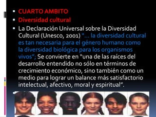  CUARTO AMBITO
 Diversidad cultural
 La Declaración Universal sobre la Diversidad
    Cultural (Unesco, 2001) “… la diversidad cultural
    es tan necesaria para el género humano como
    la diversidad biológica para los organismos
    vivos”; Se convierte en “una de las raíces del
    desarrollo entendido no sólo en términos de
    crecimiento económico, sino también como un
    medio para lograr un balance más satisfactorio
    intelectual, afectivo, moral y espiritual”.

 