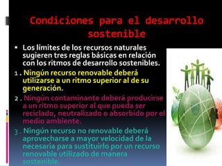 Condiciones para el desarrollo
              sostenible
 Los límites de los recursos naturales
    sugieren tres reglas básicas en relación
    con los ritmos de desarrollo sostenibles.
1 . Ningún recurso renovable deberá
    utilizarse a un ritmo superior al de su
    generación.
2 . Ningún contaminante deberá producirse
    a un ritmo superior al que pueda ser
    reciclado, neutralizado o absorbido por el
    medio ambiente.
3 . Ningún recurso no renovable deberá
    aprovecharse a mayor velocidad de la
    necesaria para sustituirlo por un recurso
    renovable utilizado de manera
    sostenible.
 