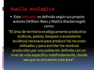 Huella ecologica
  Este indicador es definido según sus propios
   autores (William Rees y Mathis Wackernagel)
                        como:
“El área de territorio ecológicamente productivo
      (cultivos, pastos, bosques o ecosistema
  acuático) necesaria para producir los recursos
       utilizados y para asimilar los residuos
  producidos por una población definida con un
 nivel de vida específico indefinidamente, donde
          sea que se encuentre esta área”.
 
