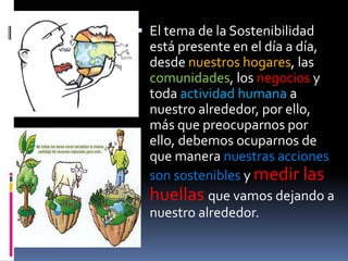  El tema de la Sostenibilidad
  está presente en el día a día,
  desde nuestros hogares, las
  comunidades, los negocios y
  toda actividad humana a
  nuestro alrededor, por ello,
  más que preocuparnos por
  ello, debemos ocuparnos de
  que manera nuestras acciones
  son sostenibles y medir las
  huellas que vamos dejando a
  nuestro alrededor.
 