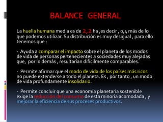BALANCE GENERAL
La huella humana media es de 2,2 ha ,es decir , 0,4 más de lo
que podemos utilizar. Su distribución es muy desigual , para ello
tenemos que :
- Ayuda a comparar el impacto sobre el planeta de los modos
de vida de personas pertenecientes a sociedades muy alejadas
que, por lo demás , resultarían difícilmente comparables.
- Permite afirmar que el modo de vida de los países más ricos
no puede extenderse a todo el planeta. Es , por tanto , un modo
de vida profundamente insolidario.
- Permite concluir que una economía planetaria sostenible
exige la reducción del consumo de esta minoría acomodada , y
mejorar la eficiencia de sus proceses productivos.
 