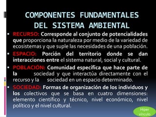 COMPONENTES FUNDAMENTALES
         DEL SISTEMA AMBIENTAL
 RECURSO: Corresponde al conjunto de potencialidades
  que proporciona la naturaleza por medio de la variedad de
  ecosistemas y que suple las necesidades de una población.
 ESPACIO: Porción del territorio donde se dan
  interacciones entre el sistema natural, social y cultural.
 POBLACIÓN: Comunidad específica que hace parte de
  la        sociedad y que interactúa directamente con el
  recurso y la sociedad en un espacio determinado.
 SOCIEDAD: Formas de organización de los individuos y
  los colectivos que se basa en cuatro dimensiones:
  elemento científico y técnico, nivel económico, nivel
  político y el nivel cultural.
                                                         Hiper
                                                        vínculo
 