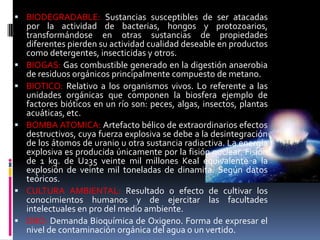  BIODEGRADABLE: Sustancias susceptibles de ser atacadas
    por la actividad de bacterias, hongos y protozoarios,
    transformándose en otras sustancias de propiedades
    diferentes pierden su actividad cualidad deseable en productos
    como detergentes, insecticidas y otros.
   BIOGAS: Gas combustible generado en la digestión anaerobia
    de residuos orgánicos principalmente compuesto de metano.
   BIOTICO: Relativo a los organismos vivos. Lo referente a las
    unidades orgánicas que componen la biosfera ejemplo de
    factores bióticos en un río son: peces, algas, insectos, plantas
    acuáticas, etc.
   BOMBA ATOMICA: Artefacto bélico de extraordinarios efectos
    destructivos, cuya fuerza explosiva se debe a la desintegración
    de los átomos de uranio u otra sustancia radiactiva. La energía
    explosiva es producida únicamente por la fisión nuclear. Fisión
    de 1 kg. de U235 veinte mil millones Keal equivalente a la
    explosión de veinte mil toneladas de dinamita. Según datos
    teóricos.
   CULTURA AMBIENTAL: Resultado o efecto de cultivar los
    conocimientos humanos y de ejercitar las facultades
    intelectuales en pro del medio ambiente.
   DBO: Demanda Bioquímica de Oxigeno. Forma de expresar el
    nivel de contaminación orgánica del agua o un vertido.
 