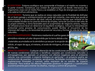    ECOSISTEMA: Sistema ecológico que comprende el biotopo o el medio no viviente y
    la parte viviente. Constituye una unidad de organización en donde interactúan los
    organismos vivos con el medio físico y se establece un flujo de energía que conduce a
    una cadena trofica o alimenticia.
   ECOTURISMO: Turismo que se realiza en áreas naturales con la finalidad de disfrutar
    de un buen paisaje y entretenimiento por parte del visitante, crea renta que ayuda al
    sostenimiento y conservación del área natural, al mismo tiempo que revierte en las
    comunidades locales en la creación directa de empleo, toma de conciencia del valor de
    su propio entorno, o clima favorable para el surgimiento de negocios anexos, mejora
    de infraestructura local sin deteriorar el equilibrio ecológico, incluye la interpretación
    ambiental como proceso de comunicación, puede facilitar el encuentro de los
    intereses del viajero, y la necesidad de preservar recursos y formas de vida de las áreas
    naturales.
   EFECTO INVERNADERO: Fenómeno mediante el cual los gases de la
    atmósfera retienen el calor desprendido por la tierra debido a los
     materiales acumulados en la atmósfera ya sea por la erupción de un
    volcán, el vapor de agua, el metano, el oxido de nitrógeno, el smog;
    el CO2, etc.
   IMPACTO AMBIENTAL: Cualquier alteración de las condiciones ambientales o creación
    de nuevas condiciones adversas o benéficas causadas por condiciones naturales o
    antropogénicas; por ejemplo un proyecto con efectos negativos para el ambiente
    natural, una comunidad, o especie biológica en particular – el proyecto podría ser
    construcción de puentes, carreteras, aeropuertos, facilidades municipales, industrias,
    explotaciones forestales y marinas, estos requieren de un estudio de impacto
    ambiental. Para evaluar los efectos relevantes positivos o negativos y cuantificarlos
    económicamente para orientar los diseños, manejo y control de proyectos.
 