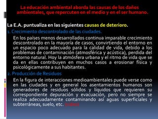 La educación ambiental aborda las causas de los daños
    ambientales, que repercuten en el medio y en el ser humano.

La E.A. puntualiza en las siguientes causas de deterioro.
1. Crecimiento descontrolado de las ciudades.
    En los países menos desarrollados continua imparable crecimiento
    descontrolado en la mayoría de casos, convirtiendo el entorno en
    un espacio poco adecuado para la calidad de vida, debido a los
    problemas de contaminación (atmosférica y acústica), perdida del
    entorno natural. Hoy la atmósfera urbana y el ritmo de vida que se
    da en ellas contribuyen en muchos casos a erosionar física y
    psicológicamente a sus habitantes.
2. Producción de Residuos
    En la figura de interacciones medioambientales puede verse como
    en las ciudades y en general los asentamientos humanos son
    generadores de residuos sólidos y líquidos que requieren su
    correspondiente depuración y evacuación, pero no siempre se
    realiza adecuadamente contaminando así aguas superficiales y
    subterráneas, suelo, etc. (video)
 