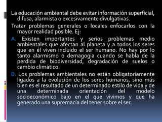 La educación ambiental debe evitar información superficial,
  difusa, alarmista o excesivamente divulgativas.
Tratar problemas generales o locales enfocarlos con la
  mayor realidad posible. Ej:
A. Existen importantes y serios problemas medio
  ambientales que afectan al planeta y a todos los seres
  que en él viven incluido el ser humano. No hay por lo
  tanto alarmismo o demagogia cuando se habla de la
  perdida de biodiversidad, degradación de suelos o
  cambio climático.
B. Los problemas ambientales no están obligatoriamente
  ligados a la evolución de los seres humanos, sino más
  bien es el resultado de un determinado estilo de vida y de
  una      determinada       orientación   del      modelo
  socioeconómico bajo en el que vivimos y que ha
  generado una supremacía del tener sobre el ser.
 