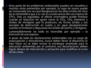 C. Gran parte de los problemas ambientales pueden ser resueltos y
   muchos otros prevenidos por ejemplo, la capa de ozono puede
   ser restaurada una vez que desaparezcan los altos niveles de cloro
   de la estratosfera que a su vez es consecuencia del uso masivo de
   CFCs. Hoy ya regulados; el efecto invernadero puede finalizar
   cuando se reduzcan los gases como el CO2, CH4 (metano) y
   óxidos de nitrógeno que lo producen; las lluvias ácidas y sus
   secuelas de destrucción en suelos y en agua desaparecerían
   cuando se limitasen y depurasen los óxidos de azufre y nitrógeno.
   Lamentablemente no todo es reversible por ejemplo – la
   extinción de una especie.
   A pesar de todo las declaraciones ambientales con su carga de
   preocupación y dramatismo, nunca deben llevar al desanimo [si
   esto fuese así se debe revisar la estrategia empleada para la
   educación ambiental] por el contrario sus declaraciones deben
   lograr deseos de intervención y actuación para modificar el curso
   de las cosas.
 
