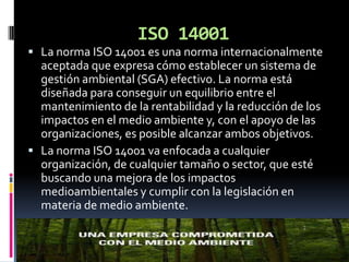 ISO 14001
 La norma ISO 14001 es una norma internacionalmente
  aceptada que expresa cómo establecer un sistema de
  gestión ambiental (SGA) efectivo. La norma está
  diseñada para conseguir un equilibrio entre el
  mantenimiento de la rentabilidad y la reducción de los
  impactos en el medio ambiente y, con el apoyo de las
  organizaciones, es posible alcanzar ambos objetivos.
 La norma ISO 14001 va enfocada a cualquier
  organización, de cualquier tamaño o sector, que esté
  buscando una mejora de los impactos
  medioambientales y cumplir con la legislación en
  materia de medio ambiente.
 
