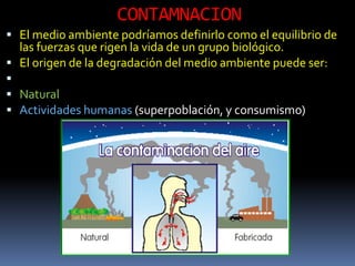 CONTAMNACION
 El medio ambiente podríamos definirlo como el equilibrio de
  las fuerzas que rigen la vida de un grupo biológico.
 El origen de la degradación del medio ambiente puede ser:

 Natural
 Actividades humanas (superpoblación, y consumismo)
 