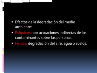  Efectos de la degradación del medio
  ambiente:
 Psíquicos: por actuaciones indirectas de los
  contaminantes sobre las personas.
 Físicos: degradación del aire, agua o suelos.
 