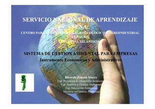 SERVICIO NACIONAL DE APRENDIZAJE
              SENA.
CENTRO PARA EL DESARROLLO AGROECOLOGICO Y AGROINDUSTRIAL
                         CEDAGRO
                    REGIONAL ATLANTICO


 SISTEMA DE GESTION AMBIENTAL PARA EMPRESAS
       Instrumento Económicos y Administrativos


                      Ricardo Zapata Stacey
                 Esp. Proyectos de Desarrollo Ambiental
                   Esp. Análisis y Gestión Ambiental
                       Esp. Educación Ambiental
                      Maestría en Gestión Ambiental
 