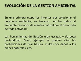 En una primera etapa los intentos por solucionar el
deterioro ambiental, se basaron en los daños al
ambiente causados de manera natural por el desarrollo
de toda actividad.
Las herramientas de Gestión eran escasas y de poca
profundidad. Como ejemplo se pueden citar las
prohibiciones de tirar basura, multas por daños a los
bienes naturales, etc.

 