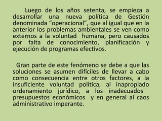 Luego de los años setenta, se empieza a
desarrollar una nueva política de Gestión
denominada “operacional”, que al igual que en la
anterior los problemas ambientales se ven como
externos a la voluntad humana, pero causados
por falta de conocimiento, planificación y
ejecución de programas efectivos.
Gran parte de este fenómeno se debe a que las
soluciones se asumen difíciles de llevar a cabo
como consecuencia entre otros factores, a la
insuficiente voluntad política, al inapropiado
ordenamiento jurídico, a los inadecuados
presupuestos económicos y en general al caos
administrativo imperante.

 
