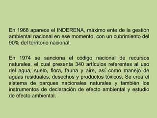 En 1968 aparece el INDERENA, máximo ente de la gestión
ambiental nacional en ese momento, con un cubrimiento del
90% del territorio nacional.
En 1974 se sanciona el código nacional de recursos
naturales, el cual presenta 340 artículos referentes al uso
del agua, suelo, flora, fauna y aire, así como manejo de
aguas residuales, desechos y productos tóxicos. Se crea el
sistema de parques nacionales naturales y también los
instrumentos de declaración de efecto ambiental y estudio
de efecto ambiental.

 