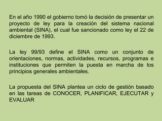 En el año 1990 el gobierno tomó la decisión de presentar un
proyecto de ley para la creación del sistema nacional
ambiental (SINA), el cual fue sancionado como ley el 22 de
diciembre de 1993.
La ley 99/93 define el SINA como un conjunto de
orientaciones, normas, actividades, recursos, programas e
instituciones que permiten la puesta en marcha de los
principios generales ambientales.
La propuesta del SINA plantea un ciclo de gestión basado
en las tareas de CONOCER, PLANIFICAR, EJECUTAR y
EVALUAR

 