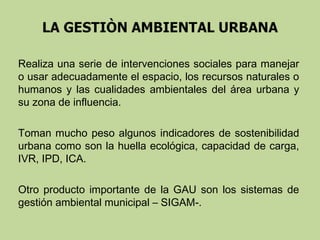 Realiza una serie de intervenciones sociales para manejar
o usar adecuadamente el espacio, los recursos naturales o
humanos y las cualidades ambientales del área urbana y
su zona de influencia.
Toman mucho peso algunos indicadores de sostenibilidad
urbana como son la huella ecológica, capacidad de carga,
IVR, IPD, ICA.
Otro producto importante de la GAU son los sistemas de
gestión ambiental municipal – SIGAM-.

 