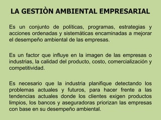 Es un conjunto de políticas, programas, estrategias y
acciones ordenadas y sistemáticas encaminadas a mejorar
el desempeño ambiental de las empresas.
Es un factor que influye en la imagen de las empresas o
industrias, la calidad del producto, costo, comercialización y
competitividad.
Es necesario que la industria planifique detectando los
problemas actuales y futuros, para hacer frente a las
tendencias actuales donde los clientes exigen productos
limpios, los bancos y aseguradoras priorizan las empresas
con base en su desempeño ambiental.

 