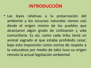 INTRODUCCIÒN
• Las leyes relativas a la preservación del
ambiente y los recursos naturales vienen casi
desde el origen mismo de los pueblos que
alcanzaron algún grado de civilización y vida
comunitaria. Es así, como cada tribu tenía un
animal sagrado al que estaba prohibido cazar;
bajo esta imposición como norma de respeto a
la naturaleza por medio de tabú tuvo su origen
remoto la actual legislación ambiental.

 