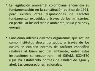 • La legislación ambiental colombiana encuentra su
fundamentación en la constitución política de 1991,
pero existen otras disposiciones de carácter
fundamental expedidas a través de los ministerios,
en particular los del medio ambiente, salud y Minas y
energía.
• Funcionan además diversos organismos que actúan
como institutos descentralizados, a través de los
cuales se expiden normas de carácter especifico
relativas al buen uso del ambiente; entre estas
instituciones se encuentran
el IDEAM, ICONTEC
(Que ha establecido normas de calidad de agua y
aire), Las corporaciones regionales.

 
