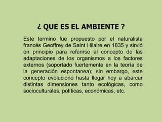 Este termino fue propuesto por el naturalista
francés Geoffrey de Saint Hilaire en 1835 y sirvió
en principio para referirse al concepto de las
adaptaciones de los organismos a los factores
externos (soportado fuertemente en la teoría de
la generación espontanea); sin embargo, este
concepto evolucionó hasta llegar hoy a abarcar
distintas dimensiones tanto ecológicas, como
socioculturales, políticas, económicas, etc.

 
