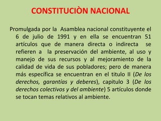 CONSTITUCIÒN NACIONAL
Promulgada por la Asamblea nacional constituyente el
6 de julio de 1991 y en ella se encuentran 51
artículos que de manera directa o indirecta se
refieren a la preservación del ambiente, al uso y
manejo de sus recursos y al mejoramiento de la
calidad de vida de sus pobladores; pero de manera
más específica se encuentran en el titulo II (De los
derechos, garantías y deberes), capitulo 3 (De los
derechos colectivos y del ambiente) 5 artículos donde
se tocan temas relativos al ambiente.

 